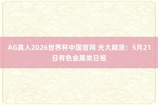 AG真人2026世界杯中国官网 光大期货:5月21日有色金属类日报