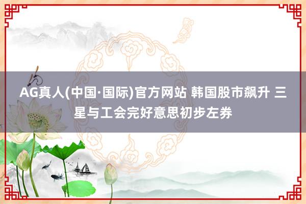AG真人(中国·国际)官方网站 韩国股市飙升 三星与工会完好意思初步左券
