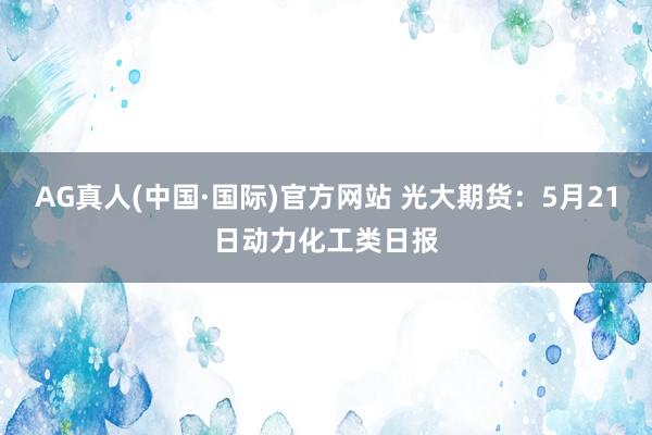 AG真人(中国·国际)官方网站 光大期货:5月21日动力化工类日报