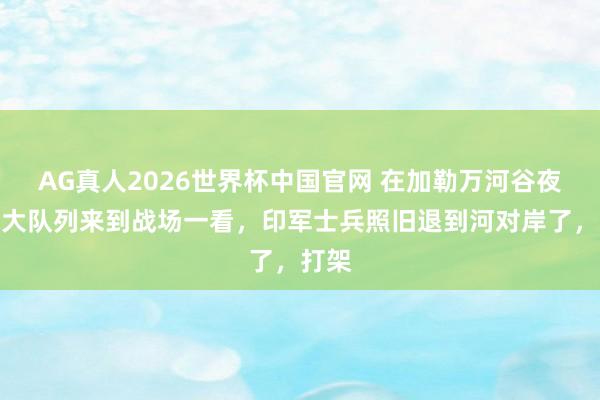 AG真人2026世界杯中国官网 在加勒万河谷夜战,大队列来到战场一看,印军士兵照旧退到河对岸了,打架