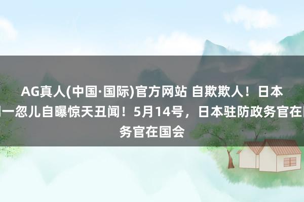 AG真人(中国·国际)官方网站 自欺欺人!日本更阑一忽儿自曝惊天丑闻!5月14号,日本驻防政务官在国会
