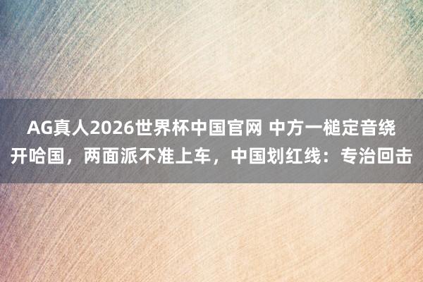 AG真人2026世界杯中国官网 中方一槌定音绕开哈国，两面派不准上车，中国划红线：专治回击