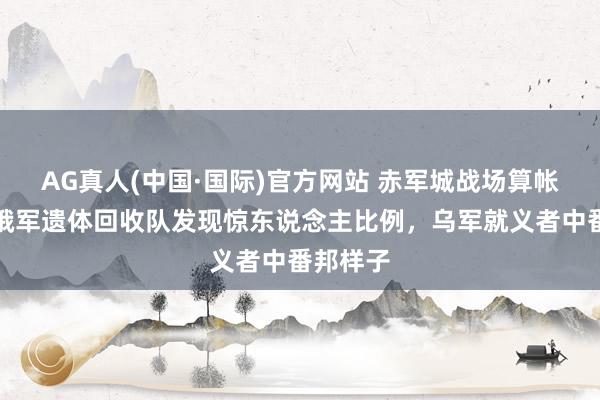 AG真人(中国·国际)官方网站 赤军城战场算帐初始！俄军遗体回收队发现惊东说念主比例，乌军就义者中番邦样子