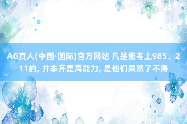AG真人(中国·国际)官方网站 凡是能考上985、211的, 并非齐是高能力, 是他们果然了不得