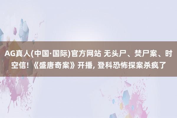 AG真人(中国·国际)官方网站 无头尸、焚尸案、时空信! 《盛唐奇案》开播, 登科恐怖探案杀疯了