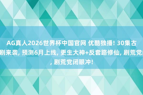 AG真人2026世界杯中国官网 优酷独播! 30集古装仙侠剧来袭, 预测6月上线, 更生大神+反套路修仙, 剧荒党闭眼冲!
