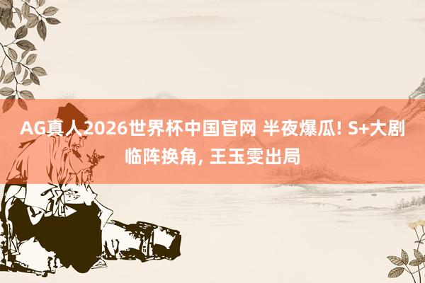 AG真人2026世界杯中国官网 半夜爆瓜! S+大剧临阵换角, 王玉雯出局
