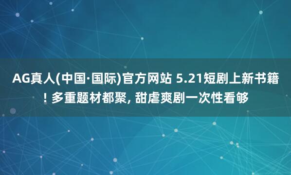 AG真人(中国·国际)官方网站 5.21短剧上新书籍! 多重题材都聚, 甜虐爽剧一次性看够