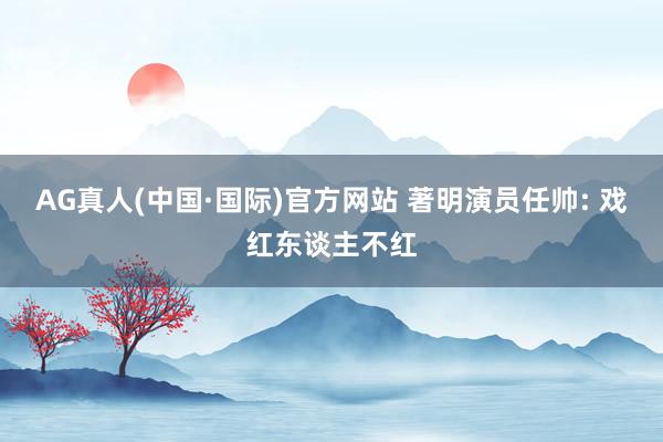 AG真人(中国·国际)官方网站 著明演员任帅: 戏红东谈主不红