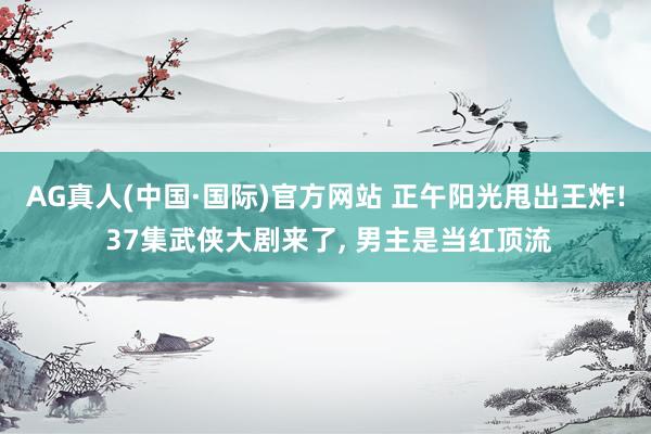 AG真人(中国·国际)官方网站 正午阳光甩出王炸! 37集武侠大剧来了, 男主是当红顶流