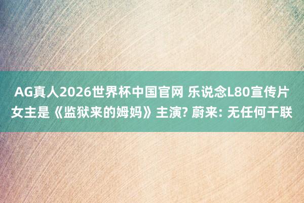 AG真人2026世界杯中国官网 乐说念L80宣传片女主是《监狱来的姆妈》主演? 蔚来: 无任何干联