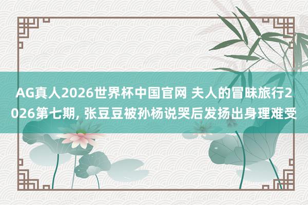 AG真人2026世界杯中国官网 夫人的冒昧旅行2026第七期, 张豆豆被孙杨说哭后发扬出身理难受