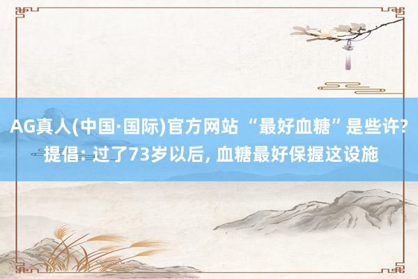 AG真人(中国·国际)官方网站 “最好血糖”是些许? 提倡: 过了73岁以后， 血糖最好保握这设施