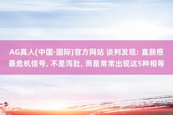 AG真人(中国·国际)官方网站 谈判发现: 直肠癌最危机信号, 不是泻肚, 而是常常出现这5种相等
