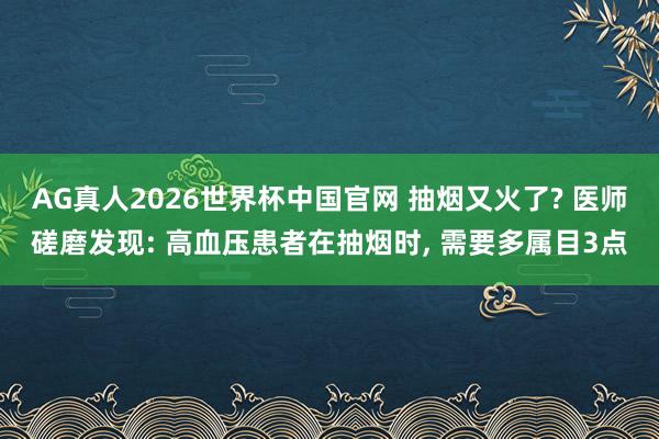 AG真人2026世界杯中国官网 抽烟又火了? 医师磋磨发现: 高血压患者在抽烟时, 需要多属目3点