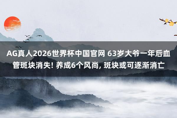 AG真人2026世界杯中国官网 63岁大爷一年后血管斑块消失! 养成6个风尚， 斑块或可逐渐消亡