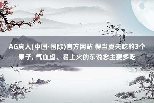 AG真人(中国·国际)官方网站 得当夏天吃的3个果子, 气血虚、易上火的东说念主要多吃