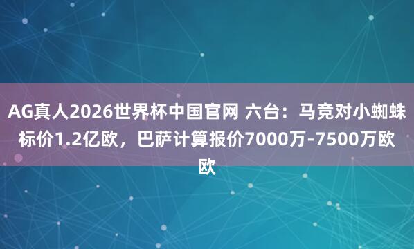 AG真人2026世界杯中国官网 六台:马竞对小蜘蛛标价1.2亿欧,巴萨计算报价7000万-7500万欧