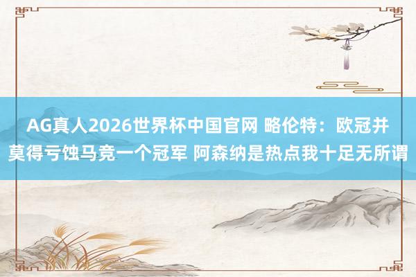 AG真人2026世界杯中国官网 略伦特:欧冠并莫得亏蚀马竞一个冠军 阿森纳是热点我十足无所谓