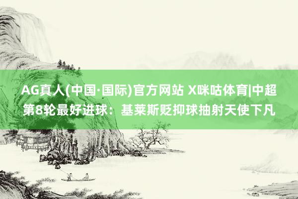 AG真人(中国·国际)官方网站 X咪咕体育|中超第8轮最好进球:基莱斯贬抑球抽射天使下凡