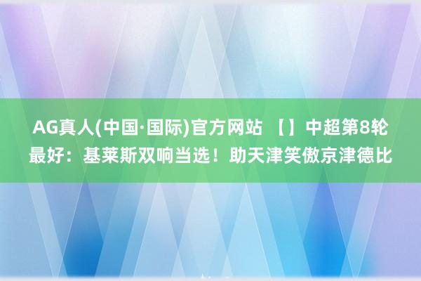 AG真人(中国·国际)官方网站 【】中超第8轮最好:基莱斯双响当选!助天津笑傲京津德比