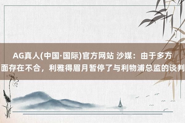 AG真人(中国·国际)官方网站 沙媒：由于多方面存在不合，利雅得眉月暂停了与利物浦总监的谈判