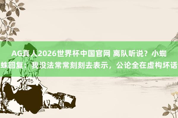 AG真人2026世界杯中国官网 离队听说?小蜘蛛回复:我没法常常刻刻去表示,公论全在虚构坏话