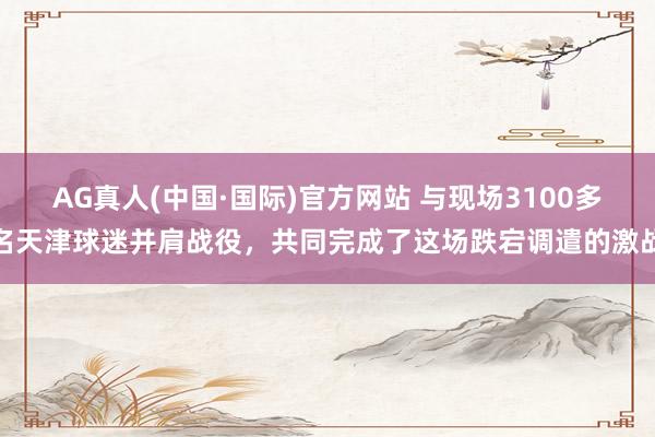 AG真人(中国·国际)官方网站 与现场3100多名天津球迷并肩战役,共同完成了这场跌宕调遣的激战