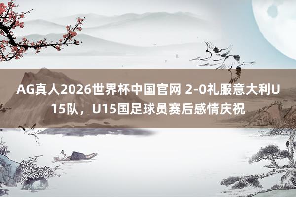 AG真人2026世界杯中国官网 2-0礼服意大利U15队,U15国足球员赛后感情庆祝