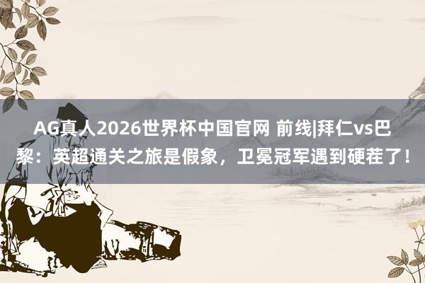AG真人2026世界杯中国官网 前线|拜仁vs巴黎:英超通关之旅是假象,卫冕冠军遇到硬茬了!