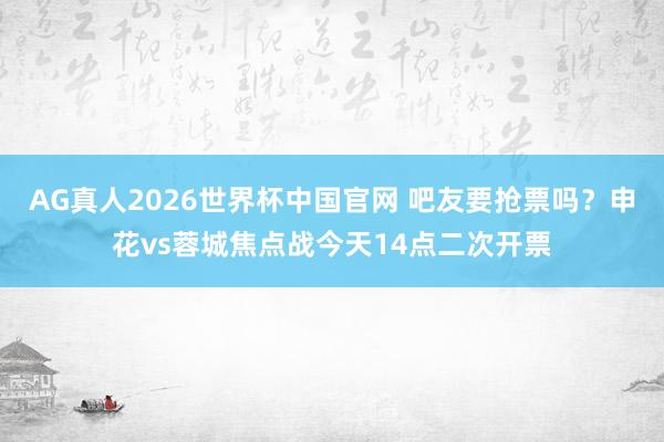 AG真人2026世界杯中国官网 吧友要抢票吗?申花vs蓉城焦点战今天14点二次开票