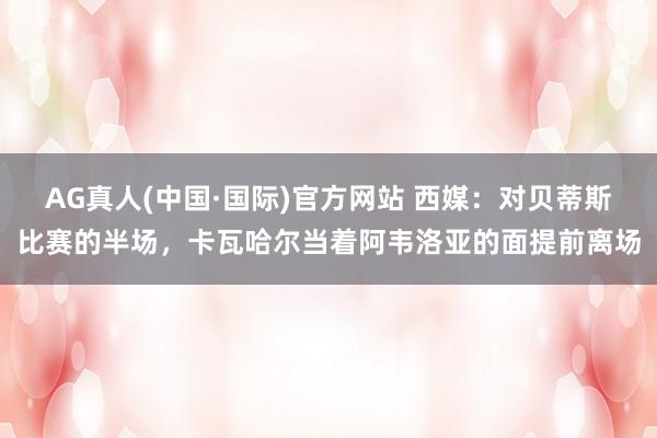 AG真人(中国·国际)官方网站 西媒:对贝蒂斯比赛的半场,卡瓦哈尔当着阿韦洛亚的面提前离场