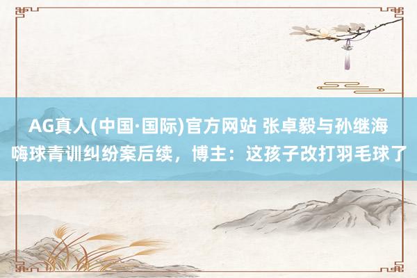 AG真人(中国·国际)官方网站 张卓毅与孙继海嗨球青训纠纷案后续,博主:这孩子改打羽毛球了