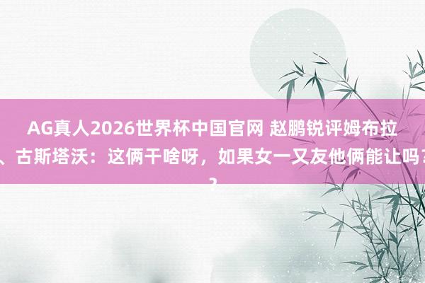 AG真人2026世界杯中国官网 赵鹏锐评姆布拉、古斯塔沃:这俩干啥呀,如果女一又友他俩能让吗?