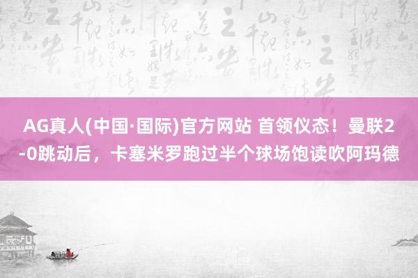 AG真人(中国·国际)官方网站 首领仪态！曼联2-0跳动后，卡塞米罗跑过半个球场饱读吹阿玛德