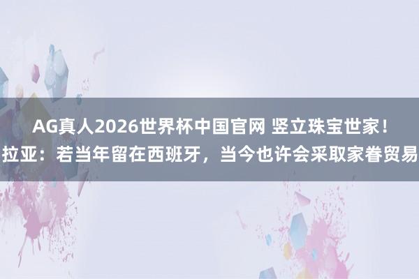 AG真人2026世界杯中国官网 竖立珠宝世家!拉亚:若当年留在西班牙,当今也许会采取家眷贸易
