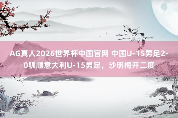 AG真人2026世界杯中国官网 中国U-15男足2-0驯顺意大利U-15男足,沙明梅开二度