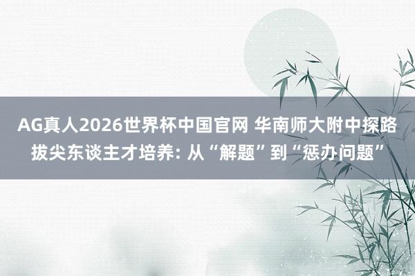 AG真人2026世界杯中国官网 华南师大附中探路拔尖东谈主才培养: 从“解题”到“惩办问题”
