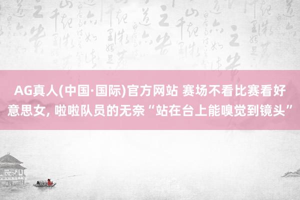 AG真人(中国·国际)官方网站 赛场不看比赛看好意思女, 啦啦队员的无奈“站在台上能嗅觉到镜头”