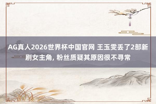 AG真人2026世界杯中国官网 王玉雯丢了2部新剧女主角, 粉丝质疑其原因很不寻常