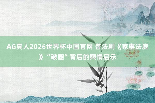 AG真人2026世界杯中国官网 普法剧《家事法庭》“破圈”背后的舆情启示