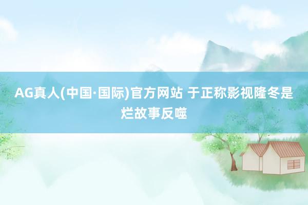 AG真人(中国·国际)官方网站 于正称影视隆冬是烂故事反噬