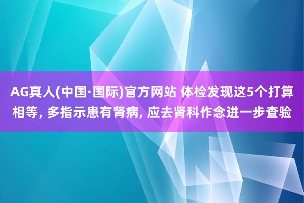 AG真人(中国·国际)官方网站 体检发现这5个打算相等， 多指示患有肾病， 应去肾科作念进一步查验