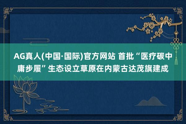 AG真人(中国·国际)官方网站 首批“医疗碳中庸步履”生态设立草原在内蒙古达茂旗建成
