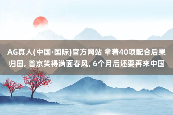 AG真人(中国·国际)官方网站 拿着40项配合后果归国, 普京笑得满面春风, 6个月后还要再来中国