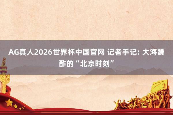 AG真人2026世界杯中国官网 记者手记: 大海酬酢的“北京时刻”