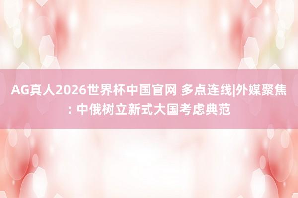 AG真人2026世界杯中国官网 多点连线|外媒聚焦: 中俄树立新式大国考虑典范