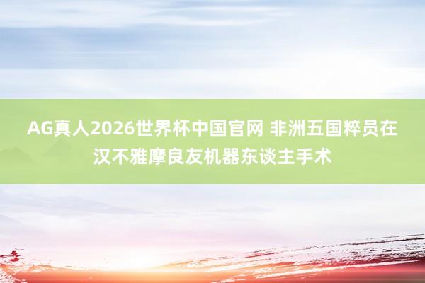 AG真人2026世界杯中国官网 非洲五国粹员在汉不雅摩良友机器东谈主手术