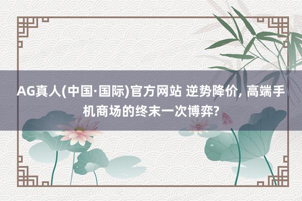 AG真人(中国·国际)官方网站 逆势降价， 高端手机商场的终末一次博弈?