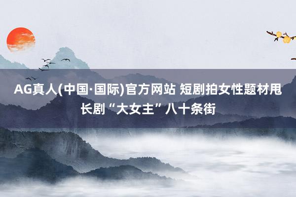 AG真人(中国·国际)官方网站 短剧拍女性题材甩长剧“大女主”八十条街